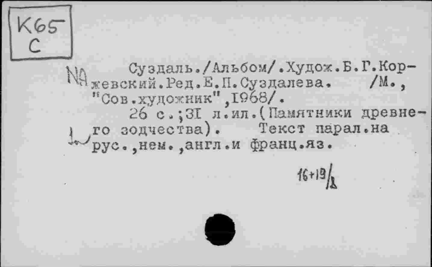 ﻿Kfcs”
с____
кіл	Суздаль./Альбом/.Худож. Б. Г.Кор-
хевский.Ред.Е.П.Суздалева. /М., "Сов.художник”,І9б8/.
26 с.;ЗІ л.ил.(Памятники древнє
І го зодчества). Текст парал.на **^рус. ,нем. ,англ .и франц.яз.